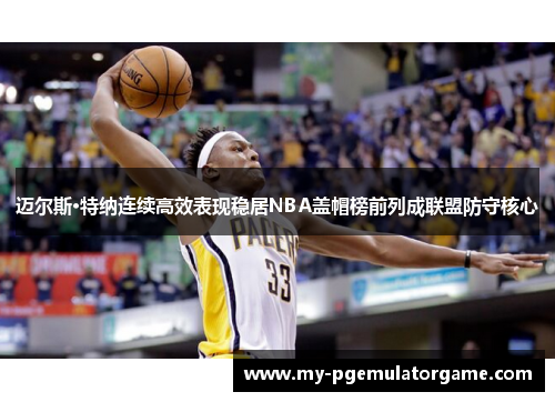 迈尔斯·特纳连续高效表现稳居NBA盖帽榜前列成联盟防守核心