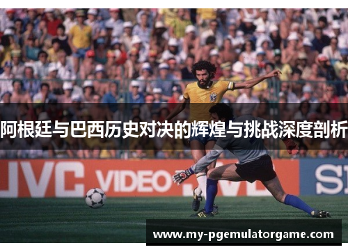 阿根廷与巴西历史对决的辉煌与挑战深度剖析