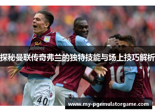 探秘曼联传奇弗兰的独特技能与场上技巧解析