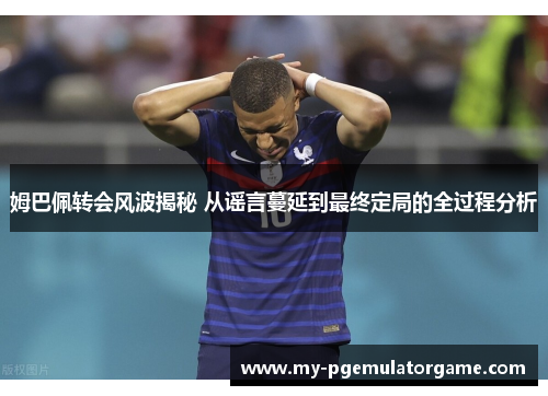 姆巴佩转会风波揭秘 从谣言蔓延到最终定局的全过程分析