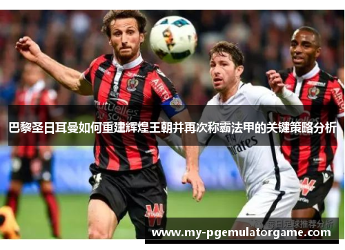 巴黎圣日耳曼如何重建辉煌王朝并再次称霸法甲的关键策略分析