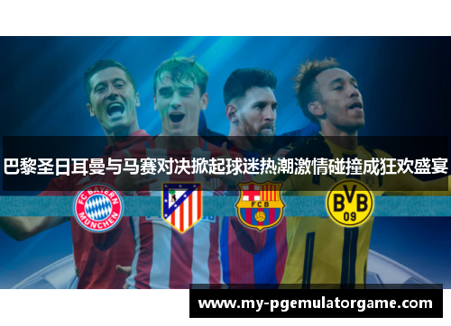 巴黎圣日耳曼与马赛对决掀起球迷热潮激情碰撞成狂欢盛宴