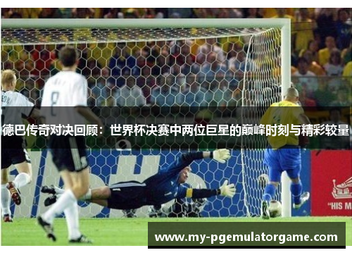 德巴传奇对决回顾：世界杯决赛中两位巨星的巅峰时刻与精彩较量