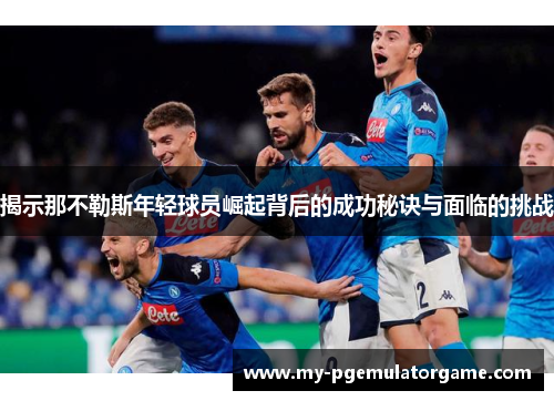 揭示那不勒斯年轻球员崛起背后的成功秘诀与面临的挑战