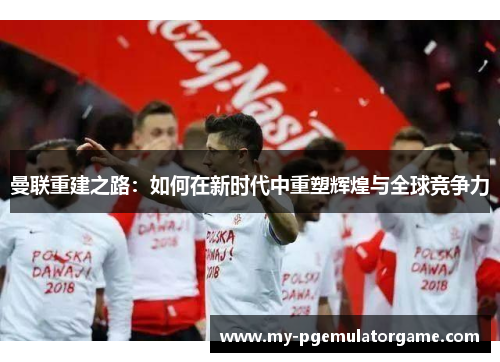 曼联重建之路：如何在新时代中重塑辉煌与全球竞争力