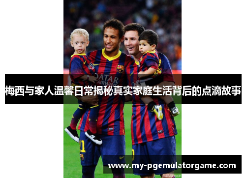 梅西与家人温馨日常揭秘真实家庭生活背后的点滴故事