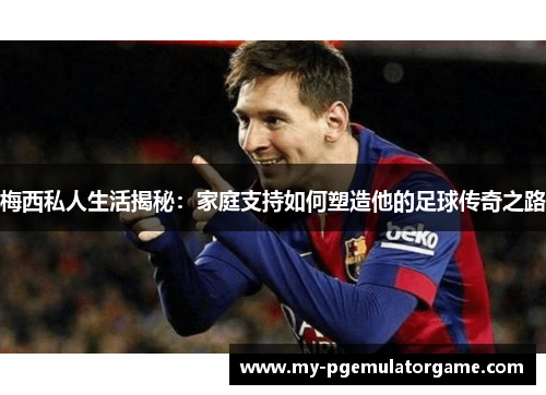 梅西私人生活揭秘：家庭支持如何塑造他的足球传奇之路