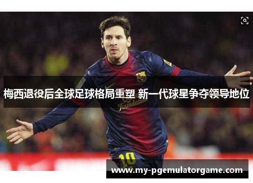 梅西退役后全球足球格局重塑 新一代球星争夺领导地位